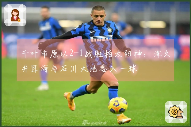 千叶市原以2-1战胜柏太阳神，津久井匠海与石川大地各入一球