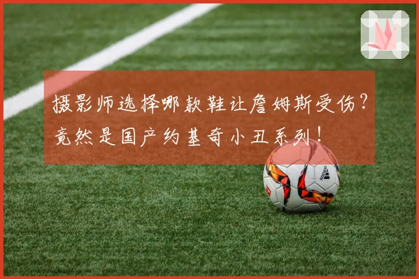 摄影师选择哪款鞋让詹姆斯受伤？竟然是国产约基奇小丑系列！