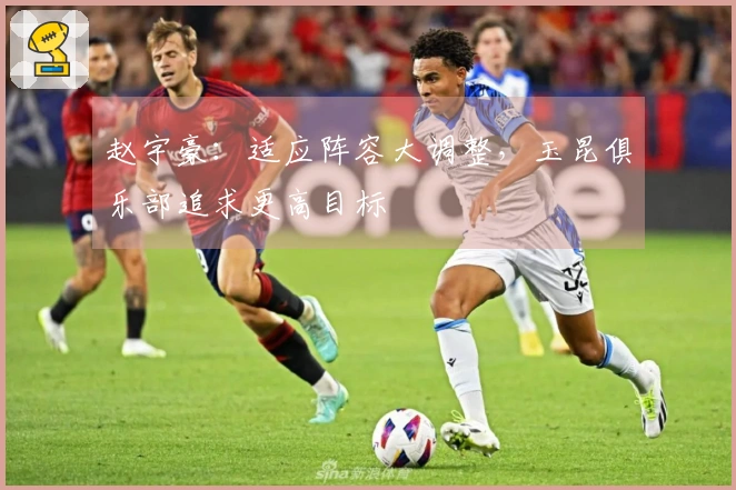 赵宇豪：适应阵容大调整，玉昆俱乐部追求更高目标