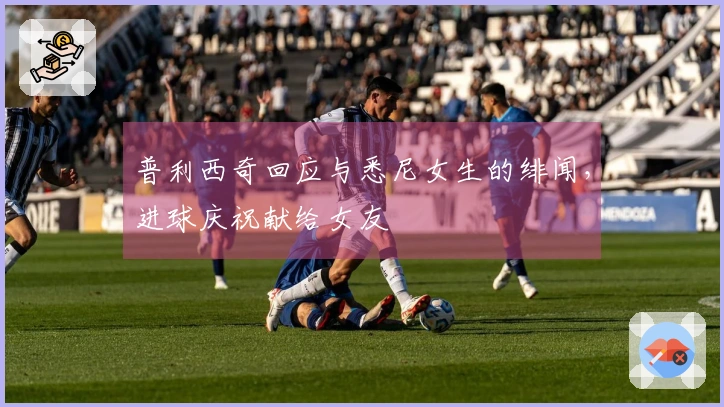 普利西奇回应与悉尼女生的绯闻，进球庆祝献给女友