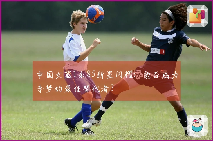 中国女篮1米85新星闪耀：能否成为李梦的最佳替代者？