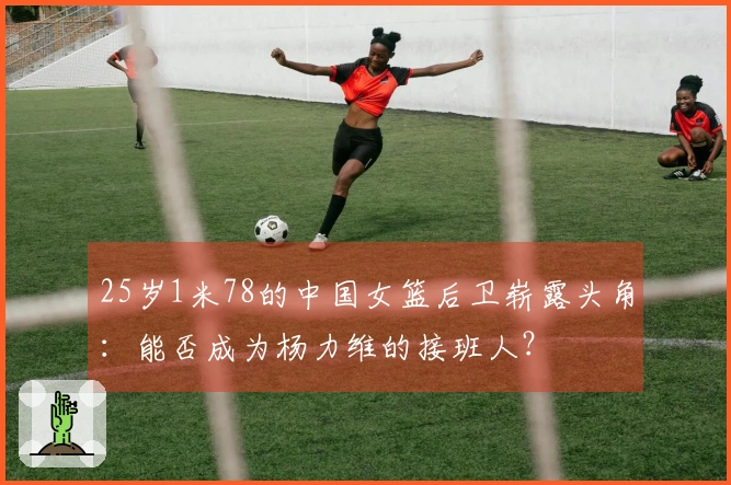 25岁1米78的中国女篮后卫崭露头角：能否成为杨力维的接班人？