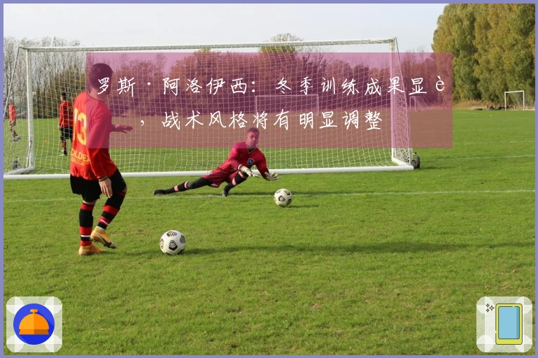 罗斯·阿洛伊西：冬季训练成果显著，战术风格将有明显调整