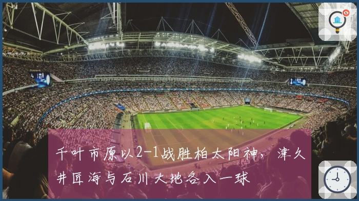 千叶市原以2-1战胜柏太阳神，津久井匠海与石川大地各入一球