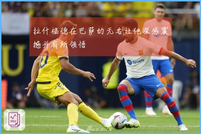 拉什福德在巴萨的无名让他深感震撼并有所领悟