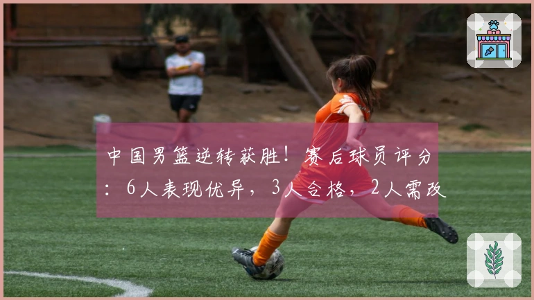 中国男篮逆转获胜！赛后球员评分：6人表现优异，3人合格，2人需改进