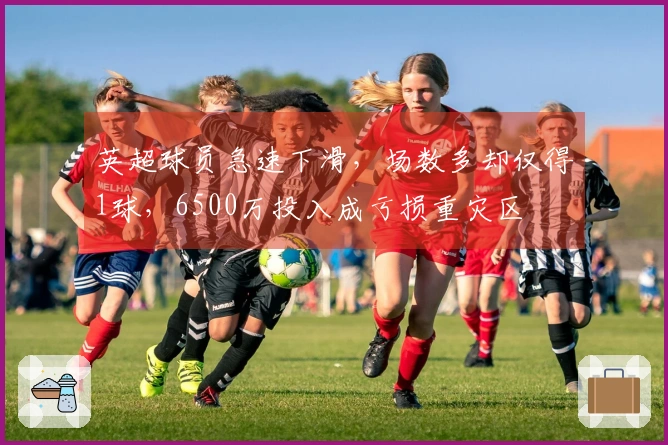 英超球员急速下滑，场数多却仅得1球，6500万投入成亏损重灾区