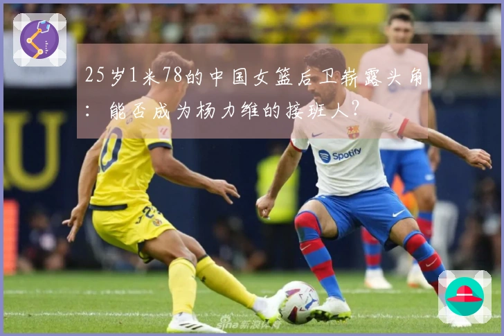 25岁1米78的中国女篮后卫崭露头角：能否成为杨力维的接班人？