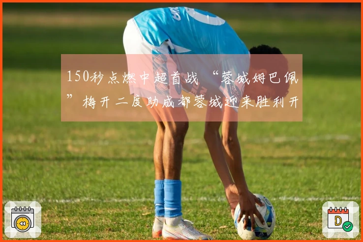 150秒点燃中超首战 “蓉城姆巴佩”梅开二度助成都蓉城迎来胜利开局