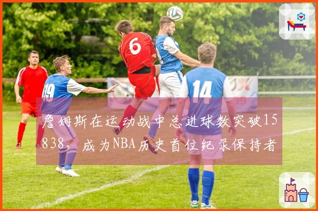 詹姆斯在运动战中总进球数突破15838，成为NBA历史首位纪录保持者