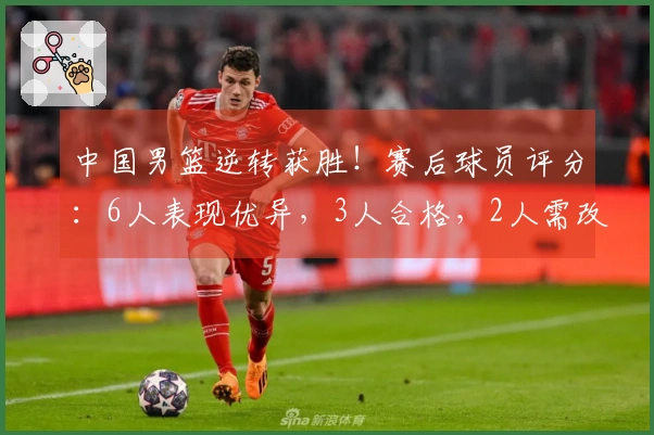 中国男篮逆转获胜！赛后球员评分：6人表现优异，3人合格，2人需改进