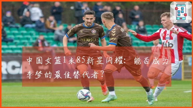 中国女篮1米85新星闪耀：能否成为李梦的最佳替代者？