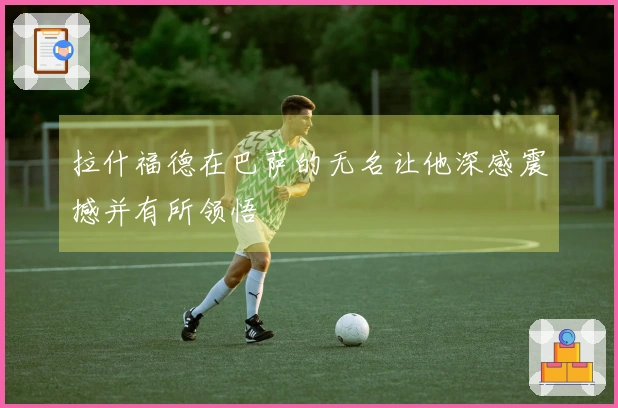 拉什福德在巴萨的无名让他深感震撼并有所领悟
