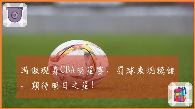 冯傲现身CBA明星赛，罚球表现稳健，期待明日之星！