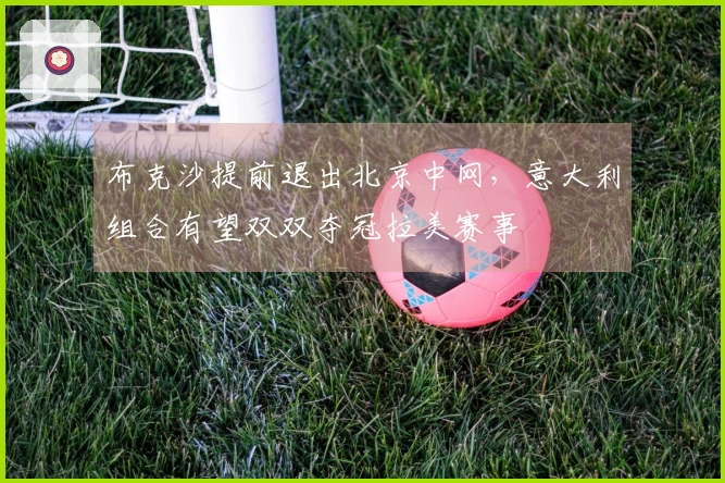 布克沙提前退出北京中网，意大利组合有望双双夺冠拉美赛事