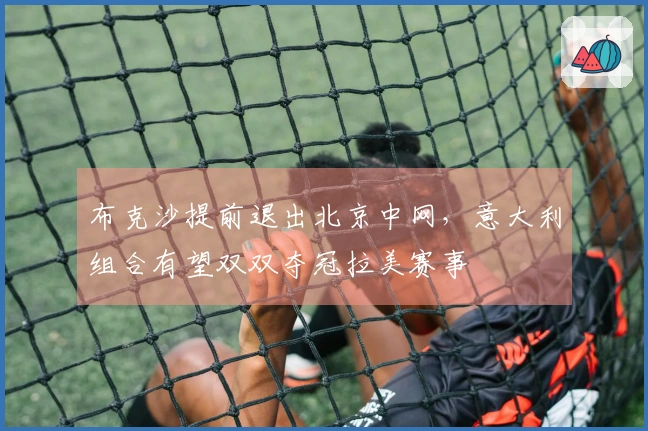 布克沙提前退出北京中网，意大利组合有望双双夺冠拉美赛事
