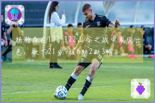 杨瀚森在132-122山谷之战中表现出色，砍下21分9板6助2断3帽